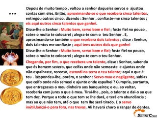 Depois de muito tempo , voltou o senhor daqueles servos e  ajustou contas com eles. Então,  aproximando-se o que recebera cinco talentos , entregou outros cinco, dizendo : Senhor , confiaste-me cinco talentos ;   eis aqui outros cinco talentos que ganhei . Disse-lhe o Senhor  : Muito bem, servo bom e fiel  ; foste fiel no   pouco , sobre o muito te colocarei ; alegra-te com o  teu Senhor . E, aproximando-se também  o que recebera dois talentos  ; disse : Senhor, dois talentos me confiaste ;  aqui tens outros dois que ganhei  Disse-lhe o Senhor  : Muito bem, servo bom e fiel ; foste fiel no pouco, sobre o muito te colocarei ; alegra-te com o teu Senhor. Chegando, por fim, o que recebera um talento , disse : Senhor,   sabendo que és homem severo, que ceifas onde não semeaste  e ajuntas onde não espalhaste, receoso,  escondi na terra o teu talento ; aqui o que é teu . Respondeu-lhe, porém, o senhor :  Servo mau e negligente , sabias   que ceifo onde não semeei e ajunto onde espalhei ? Cumpria, portanto, que entregasses o meu dinheiro aos banqueiros; e eu, ao voltar, receberia com juros o que é meu. Tirai-lhe , pois, o talento e dai-o ao que tem dez. Porque a todo o que tem se lhe dará, e terá em abundância ; mas ao que não tem, até o que  tem lhe será tirado.   E o  servo inútil,lançai-o para fora, nas trevas . Ali haverá choro e ranger de dentes. ... 