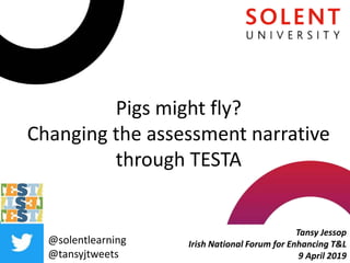 Pigs might fly?
Changing the assessment narrative
through TESTA
Tansy Jessop
Irish National Forum for Enhancing T&L
9 April 2019
@solentlearning
@tansyjtweets
 