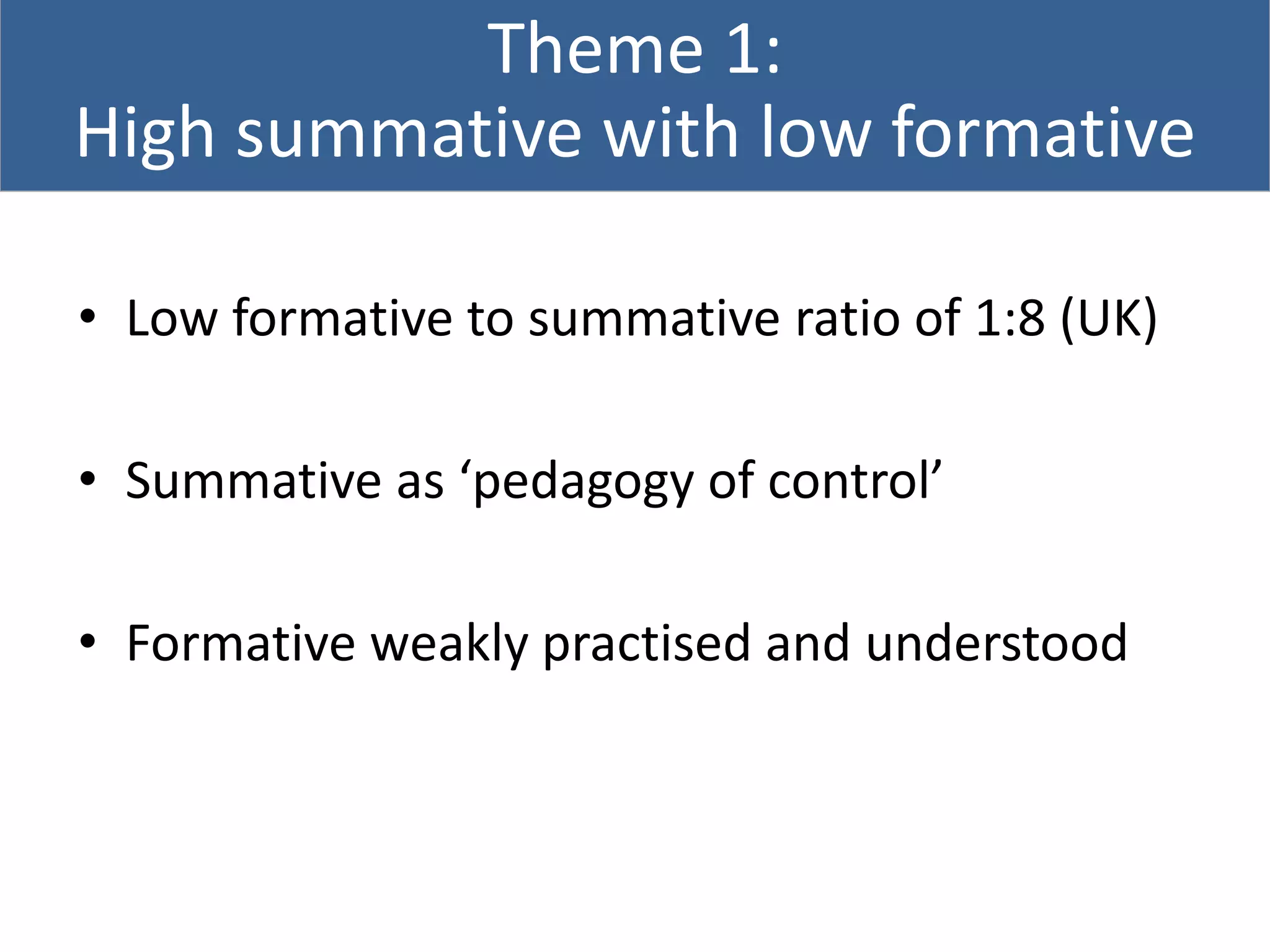 Theme 1:
High summative with low formative
• Low formative to summative ratio of 1:8 (UK)
• Summative as ‘pedagogy of control’
• Formative weakly practised and understood
 