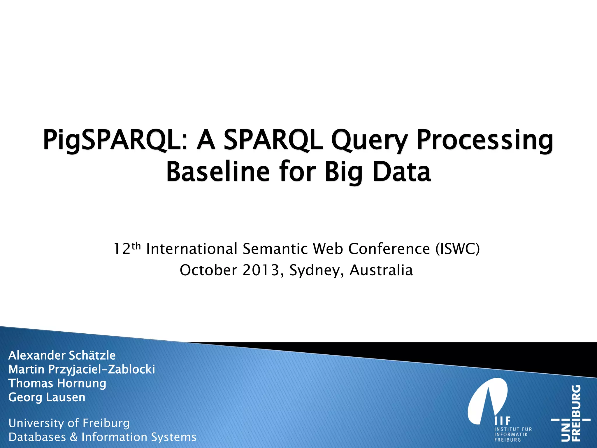 PigSPARQL: A SPARQL Query Processing
Baseline for Big Data
12th International Semantic Web Conference (ISWC)
October 2013, Sydney, Australia
Alexander Schätzle
Martin Przyjaciel-Zablocki
Thomas Hornung
Georg Lausen
University of Freiburg
Databases & Information Systems
 