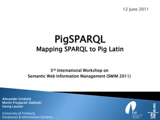 PigSPARQL
Mapping SPARQL to Pig Latin
3rd International Workshop on
Semantic Web Information Management (SWIM 2011)
Alexander Schätzle
Martin Przyjaciel-Zablocki
Georg Lausen
University of Freiburg
Databases & Information Systems
12 June 2011
 