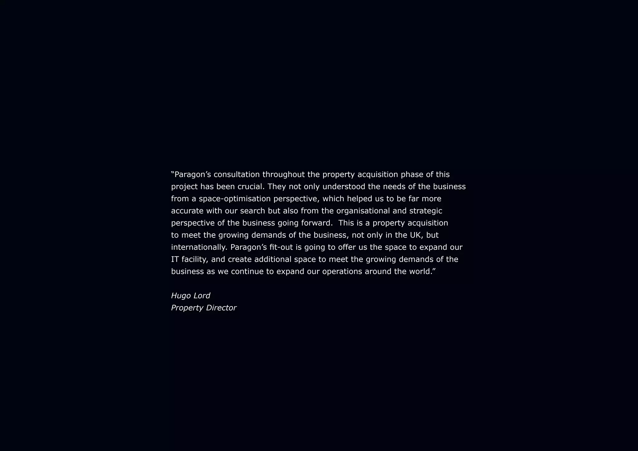 “Paragon’s consultation throughout the property acquisition phase of this
project has been crucial. They not only understood the needs of the business
from a space-optimisation perspective, which helped us to be far more
accurate with our search but also from the organisational and strategic
perspective of the business going forward. This is a property acquisition
to meet the growing demands of the business, not only in the UK, but
internationally. Paragon’s fit-out is going to offer us the space to expand our
IT facility, and create additional space to meet the growing demands of the
business as we continue to expand our operations around the world.”
Hugo Lord
Property Director
 