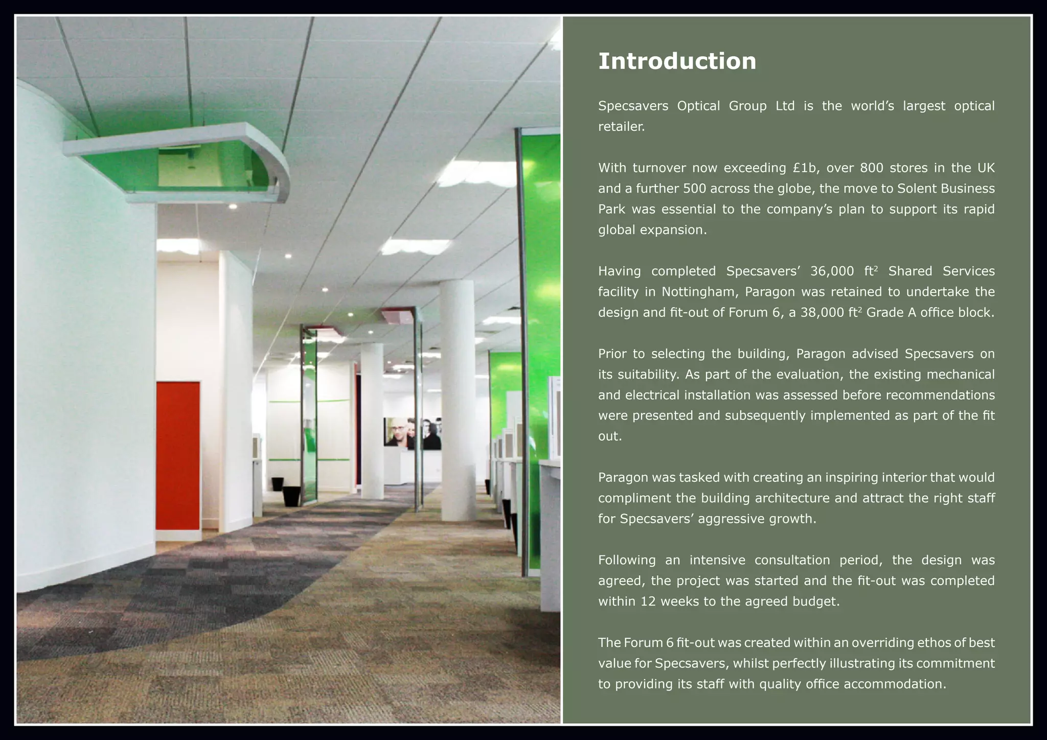 Introduction
Specsavers Optical Group Ltd is the world’s largest optical
retailer.
With turnover now exceeding £1b, over 800 stores in the UK
and a further 500 across the globe, the move to Solent Business
Park was essential to the company’s plan to support its rapid
global expansion.
Having completed Specsavers’ 36,000 ft2
Shared Services
facility in Nottingham, Paragon was retained to undertake the
design and fit-out of Forum 6, a 38,000 ft2
Grade A office block.
Prior to selecting the building, Paragon advised Specsavers on
its suitability. As part of the evaluation, the existing mechanical
and electrical installation was assessed before recommendations
were presented and subsequently implemented as part of the fit
out.
Paragon was tasked with creating an inspiring interior that would
compliment the building architecture and attract the right staff
for Specsavers’ aggressive growth.
Following an intensive consultation period, the design was
agreed, the project was started and the fit-out was completed
within 12 weeks to the agreed budget.
The Forum 6 fit-out was created within an overriding ethos of best
value for Specsavers, whilst perfectly illustrating its commitment
to providing its staff with quality office accommodation.
 
