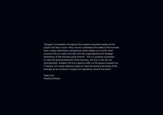 “Paragon’s consultation throughout the property acquisition phase of this
project has been crucial. They not only understood the needs of the business
from a space-optimisation perspective, which helped us to be far more
accurate with our search but also from the organisational and strategic
perspective of the business going forward. This is a property acquisition
to meet the growing demands of the business, not only in the UK, but
internationally. Paragon’s fit-out is going to offer us the space to expand our
IT facility, and create additional space to meet the growing demands of the
business as we continue to expand our operations around the world.”
Hugo Lord
Property Director
 