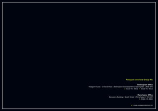 Paragon Interiors Group Plc
Nottingham Office
Paragon House | Orchard Place | Nottingham Business Park | Nottingham | NG8 6PX
t: 0115 951 9512 f: 0115 951 9513
Manchester Office
Belvedere Building | Booth Street | Manchester | M2 4AW
t: 0161 235 0800
w: www.paragoninteriors.biz
 