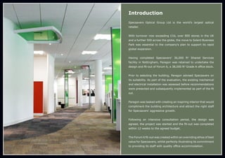 Introduction
Specsavers Optical Group Ltd is the world’s largest optical
retailer.
With turnover now exceeding £1b, over 800 stores in the UK
and a further 500 across the globe, the move to Solent Business
Park was essential to the company’s plan to support its rapid
global expansion.
Having completed Specsavers’ 36,000 ft2
Shared Services
facility in Nottingham, Paragon was retained to undertake the
design and fit-out of Forum 6, a 38,000 ft2
Grade A office block.
Prior to selecting the building, Paragon advised Specsavers on
its suitability. As part of the evaluation, the existing mechanical
and electrical installation was assessed before recommendations
were presented and subsequently implemented as part of the fit
out.
Paragon was tasked with creating an inspiring interior that would
compliment the building architecture and attract the right staff
for Specsavers’ aggressive growth.
Following an intensive consultation period, the design was
agreed, the project was started and the fit-out was completed
within 12 weeks to the agreed budget.
The Forum 6 fit-out was created within an overriding ethos of best
value for Specsavers, whilst perfectly illustrating its commitment
to providing its staff with quality office accommodation.
 