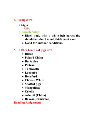 4. Hampshire
Origin:
USA
Characteristics:
 Black body with a white belt across the
shoulders, short snout, thick erect ears.
 Good for outdoor conditions.
5. Other breeds of pigs are:
 Duroc
 Poland China
 Berkshire
 Pietran
 Tamworth
 Lacombe
 Hereford
 Chester White
 Spotted pigs
 Mangalitza
 Criollo
 Ashanti (China)
 Bakosi (Cameroon)
Reading Assignment
 