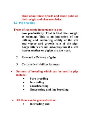 Read about these breeds and make notes on
their origin and characteristics.
2.2 Pig breeding
Traits of economic importance in pigs
1. Sow productivity. That is total litter weight
at weaning. This is an indication of the
milking and mothering ability of the sow
and vigour and growth rate of the pigs.
Large litters are not advantageous if a sow
is poor mother or piglets are too weak.
2. Rate and efficiency of gain
3. Carcass desirability- leanness
 Systems of breeding which can be used in pigs
include:
 Pure breeding
 Inbreeding
 Crossbreeding
 Outcrossing and line breeding
 All these can be generalised as:
 Inbreeding and
 