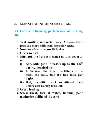 3. MANAGEMENT OF YOUNG PIGS.
3.1 Factors influencing performance of suckling
pig.
1.Teat position and social rank. Anterior teats
produce more milk than posterior teats.
2.Number of teats versus little size
3.Order in birth
4.Milk ability of the sow which in turn depends
on:
i) Age. Milk yield increases up to the 4-6th
parity, then decline.
ii) Litter size. The larger the litter size the
more the milk, but the less milk per
piglet.
iii) Body condition and nutritional level
before and during lactation
5.Creep feeding
6.Stress (heat, lack of water, fighting, poor
mothering ability of the sow)
 
