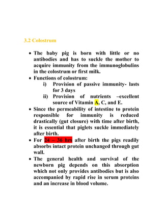 3.2 Colostrum
 The baby pig is born with little or no
antibodies and has to suckle the mother to
acquire immunity from the immunoglobulins
in the colostrum or first milk.
 Functions of colostrum:
i) Provision of passive immunity- lasts
for 3 days
ii) Provision of nutrients –excellent
source of Vitamin A, C, and E.
 Since the permeability of intestine to protein
responsible for immunity is reduced
drastically (gut closure) with time after birth,
it is essential that piglets suckle immediately
after birth.
 For 24 – 36 hrs after birth the pigs readily
absorbs intact protein unchanged through gut
wall.
 The general health and survival of the
newborn pig depends on this absorption
which not only provides antibodies but is also
accompanied by rapid rise in serum proteins
and an increase in blood volume.
 