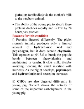 globulins (antibodies) via the mother's milk
to the newborn animal.
 The ability of the young pig to absorb these
proteins declines rapidly and is low by 24
hours post partum.
Reasons for this condition
i) Proteins digested differently. The piglet
stomach initially produces only a limited
amount of hydrochloric acid and
pepsinogen, but it does secrete chymosin.
This operates at pH 3.5 to break the peptide
bonds between phenylalanine and
methionine in casein. It clots milk, thereby
avoiding flooding the small intestine with
nutrients. As the piglet develops, pepsinogen
and hydrochloric acid secretion increases.
ii) CHOs are also digested differently in
young pig. Table.2 shows the activity of
some of the important carbohydrates in the
young pig.
 