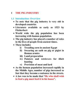 1 THE PIG INDUSTRY
1.1 Introduction- Overview
 To note that the pig industry is very old in
developed countries
 Literature available as early as 1523 by
Fitzherbert
 World wide the pig population has been
increasing with human population.
 The pig industry has played a number of roles
in the lives of people from ancient times.
 These includes
i) Treading corn in ancient Egypt
ii) Swearing an oath on pig or piglet in
Roman armies
iii) Land preparation
iv) Pointers and retrievers for illicit
hunting
v) Provision of meat and lard
 As the human population increased rapidly in
the Middle Ages, number of pigs increased so
fast that they became a nuisance in the streets.
 A law was to be made that “He who shall wish
to feed a pig must feed it in his house”.
 