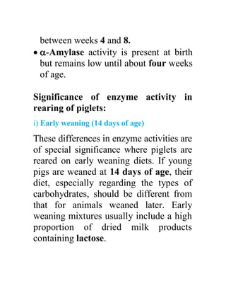 between weeks 4 and 8.
 -Amylase activity is present at birth
but remains low until about four weeks
of age.
Significance of enzyme activity in
rearing of piglets:
i) Early weaning (14 days of age)
These differences in enzyme activities are
of special significance where piglets are
reared on early weaning diets. If young
pigs are weaned at 14 days of age, their
diet, especially regarding the types of
carbohydrates, should be different from
that for animals weaned later. Early
weaning mixtures usually include a high
proportion of dried milk products
containing lactose.
 