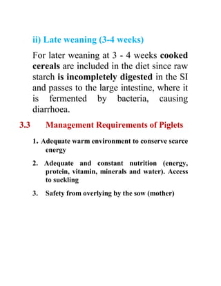 ii) Late weaning (3-4 weeks)
For later weaning at 3 - 4 weeks cooked
cereals are included in the diet since raw
starch is incompletely digested in the SI
and passes to the large intestine, where it
is fermented by bacteria, causing
diarrhoea.
3.3 Management Requirements of Piglets
1. Adequate warm environment to conserve scarce
energy
2. Adequate and constant nutrition (energy,
protein, vitamin, minerals and water). Access
to suckling
3. Safety from overlying by the sow (mother)
 