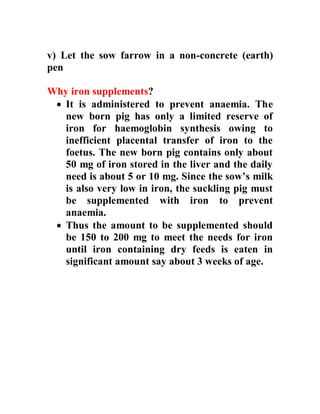 v) Let the sow farrow in a non-concrete (earth)
pen
Why iron supplements?
 It is administered to prevent anaemia. The
new born pig has only a limited reserve of
iron for haemoglobin synthesis owing to
inefficient placental transfer of iron to the
foetus. The new born pig contains only about
50 mg of iron stored in the liver and the daily
need is about 5 or 10 mg. Since the sow’s milk
is also very low in iron, the suckling pig must
be supplemented with iron to prevent
anaemia.
 Thus the amount to be supplemented should
be 150 to 200 mg to meet the needs for iron
until iron containing dry feeds is eaten in
significant amount say about 3 weeks of age.
 