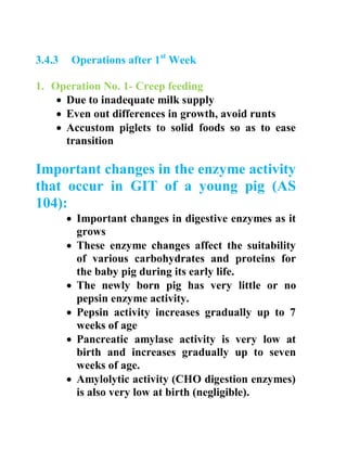 3.4.3 Operations after 1st
Week
1. Operation No. 1- Creep feeding
 Due to inadequate milk supply
 Even out differences in growth, avoid runts
 Accustom piglets to solid foods so as to ease
transition
Important changes in the enzyme activity
that occur in GIT of a young pig (AS
104):
 Important changes in digestive enzymes as it
grows
 These enzyme changes affect the suitability
of various carbohydrates and proteins for
the baby pig during its early life.
 The newly born pig has very little or no
pepsin enzyme activity.
 Pepsin activity increases gradually up to 7
weeks of age
 Pancreatic amylase activity is very low at
birth and increases gradually up to seven
weeks of age.
 Amylolytic activity (CHO digestion enzymes)
is also very low at birth (negligible).
 