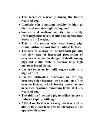  This increases markedly during the first 5
weeks of age.
 Lipolytic (fat digestion) activity is high at
birth and remains high throughout.
 Sucrase and maltase activity rise steadily
from negligible levels at birth to significance
levels in 1 – 2 weeks.
 This is the reason why very young pigs
cannot utilize sucrose but can utilise lactose.
 The lack of sucrase in the newborn pig and
the slow rate of increased production of
enzymes accounts for danger of death among
pigs fed a diet rich in sucrose (e.g. high
molasses based diets).
 Lactase (enzyme for milk sugar) activity is
high at birth.
 Lactose utilization decreases as the pig
becomes older because the production of the
enzyme lactase, which breaks down lactose
decreases reaching minimum levels at 4 – 5
weeks of age.
 The ability of the baby pig to utilize lactose is
reduced rapidly with age.
 After 4 weeks it reaches very low levels while
ability to utilize feed protein increases in the
opposite direction.
 