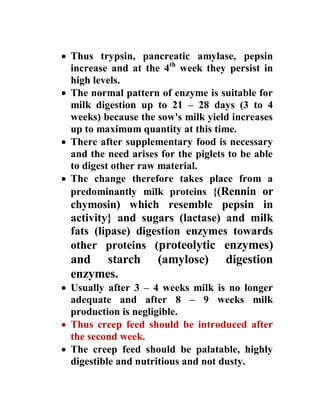  Thus trypsin, pancreatic amylase, pepsin
increase and at the 4th
week they persist in
high levels.
 The normal pattern of enzyme is suitable for
milk digestion up to 21 – 28 days (3 to 4
weeks) because the sow's milk yield increases
up to maximum quantity at this time.
 There after supplementary food is necessary
and the need arises for the piglets to be able
to digest other raw material.
 The change therefore takes place from a
predominantly milk proteins {(Rennin or
chymosin) which resemble pepsin in
activity} and sugars (lactase) and milk
fats (lipase) digestion enzymes towards
other proteins (proteolytic enzymes)
and starch (amylose) digestion
enzymes.
 Usually after 3 – 4 weeks milk is no longer
adequate and after 8 – 9 weeks milk
production is negligible.
 Thus creep feed should be introduced after
the second week.
 The creep feed should be palatable, highly
digestible and nutritious and not dusty.
 