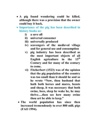  A pig found wondering could be killed,
although there was a provision that the owner
could buy it back.
 Importance of the pig has been described in
history books as:
i) a save all
ii) universal consumer
iii) universally produced
iv) scavengers of the medieval village
and for general use and consumption
v) pig industry has been described as
the most important objects of all
English agriculture in the 13th
Century and for many of the century
to come.
vi) Fitzherbert (1523) was of the opinion
that the pig population of the country
was too small than it should be and so
he wrote “Now, thou husband that
hath both horses and mares, beasts
and sheep, it was necessary that both
swine, bees, sleep he wake he, he may
thrive….then see how many swine
thou art be able to keep.”
 The world population has since then
increased tremendously to over 800 mill. pigs
(FAO 1994).
 