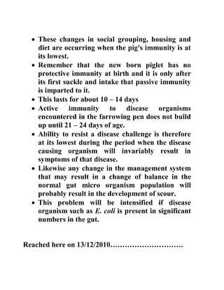  These changes in social grouping, housing and
diet are occurring when the pig's immunity is at
its lowest.
 Remember that the new born piglet has no
protective immunity at birth and it is only after
its first suckle and intake that passive immunity
is imparted to it.
 This lasts for about 10 – 14 days
 Active immunity to disease organisms
encountered in the farrowing pen does not build
up until 21 – 24 days of age.
 Ability to resist a disease challenge is therefore
at its lowest during the period when the disease
causing organism will invariably result in
symptoms of that disease.
 Likewise any change in the management system
that may result in a change of balance in the
normal gut micro organism population will
probably result in the development of scour.
 This problem will be intensified if disease
organism such as E. coli is present in significant
numbers in the gut.
Reached here on 13/12/2010…………………………
 