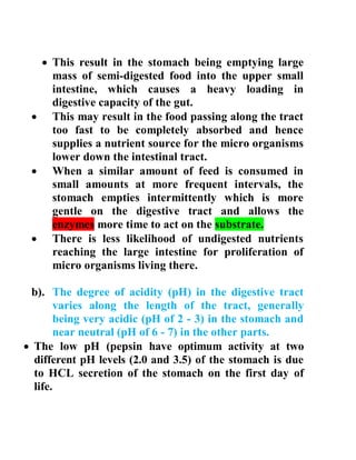  This result in the stomach being emptying large
mass of semi-digested food into the upper small
intestine, which causes a heavy loading in
digestive capacity of the gut.
 This may result in the food passing along the tract
too fast to be completely absorbed and hence
supplies a nutrient source for the micro organisms
lower down the intestinal tract.
 When a similar amount of feed is consumed in
small amounts at more frequent intervals, the
stomach empties intermittently which is more
gentle on the digestive tract and allows the
enzymes more time to act on the substrate.
 There is less likelihood of undigested nutrients
reaching the large intestine for proliferation of
micro organisms living there.
b). The degree of acidity (pH) in the digestive tract
varies along the length of the tract, generally
being very acidic (pH of 2 - 3) in the stomach and
near neutral (pH of 6 - 7) in the other parts.
 The low pH (pepsin have optimum activity at two
different pH levels (2.0 and 3.5) of the stomach is due
to HCL secretion of the stomach on the first day of
life.
 