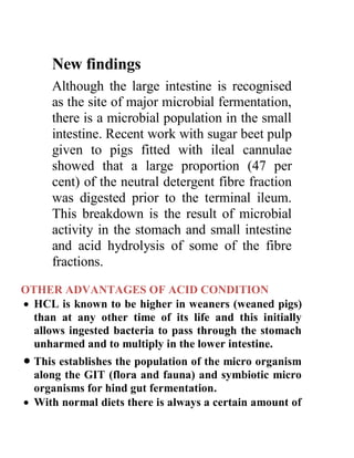 New findings
Although the large intestine is recognised
as the site of major microbial fermentation,
there is a microbial population in the small
intestine. Recent work with sugar beet pulp
given to pigs fitted with ileal cannulae
showed that a large proportion (47 per
cent) of the neutral detergent fibre fraction
was digested prior to the terminal ileum.
This breakdown is the result of microbial
activity in the stomach and small intestine
and acid hydrolysis of some of the fibre
fractions.
OTHER ADVANTAGES OF ACID CONDITION
 HCL is known to be higher in weaners (weaned pigs)
than at any other time of its life and this initially
allows ingested bacteria to pass through the stomach
unharmed and to multiply in the lower intestine.
 This establishes the population of the micro organism
along the GIT (flora and fauna) and symbiotic micro
organisms for hind gut fermentation.
 With normal diets there is always a certain amount of
 