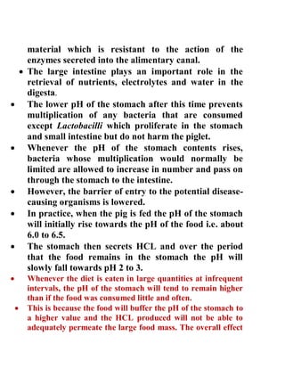 material which is resistant to the action of the
enzymes secreted into the alimentary canal.
 The large intestine plays an important role in the
retrieval of nutrients, electrolytes and water in the
digesta.
 The lower pH of the stomach after this time prevents
multiplication of any bacteria that are consumed
except Lactobacilli which proliferate in the stomach
and small intestine but do not harm the piglet.
 Whenever the pH of the stomach contents rises,
bacteria whose multiplication would normally be
limited are allowed to increase in number and pass on
through the stomach to the intestine.
 However, the barrier of entry to the potential disease-
causing organisms is lowered.
 In practice, when the pig is fed the pH of the stomach
will initially rise towards the pH of the food i.e. about
6.0 to 6.5.
 The stomach then secrets HCL and over the period
that the food remains in the stomach the pH will
slowly fall towards pH 2 to 3.
 Whenever the diet is eaten in large quantities at infrequent
intervals, the pH of the stomach will tend to remain higher
than if the food was consumed little and often.
 This is because the food will buffer the pH of the stomach to
a higher value and the HCL produced will not be able to
adequately permeate the large food mass. The overall effect
 