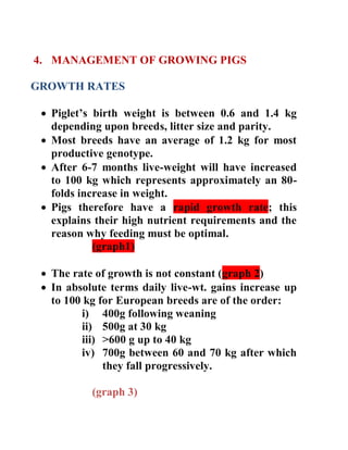 4. MANAGEMENT OF GROWING PIGS
GROWTH RATES
 Piglet’s birth weight is between 0.6 and 1.4 kg
depending upon breeds, litter size and parity.
 Most breeds have an average of 1.2 kg for most
productive genotype.
 After 6-7 months live-weight will have increased
to 100 kg which represents approximately an 80-
folds increase in weight.
 Pigs therefore have a rapid growth rate; this
explains their high nutrient requirements and the
reason why feeding must be optimal.
(graph1)
 The rate of growth is not constant (graph 2)
 In absolute terms daily live-wt. gains increase up
to 100 kg for European breeds are of the order:
i) 400g following weaning
ii) 500g at 30 kg
iii) >600 g up to 40 kg
iv) 700g between 60 and 70 kg after which
they fall progressively.
(graph 3)
 