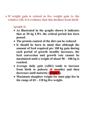  If weight gain is related to live weight gain i.e the
relative GR, it is evidence that this declines from birth
(graph 4)
 As illustrated in the graphs shown it indicates
that at 20 kg LWt. the critical period has been
passed.
 The protein content of the diet can be reduced
 It should be born in mind that although the
amount of feed required per 100 kg gain during
each period of growth steadily increases, the
feed conversion and growth rate cannot be
maximized until a weight of about 90 – 100 kg is
reached.
 Average daily gain (ADG) tends to increase
from birth to puberty (6 months) and then
decreases until maturity (graph 3).
 Maximum slaughter weight for most pigs lies in
the range of 65 – 110 kg live weight.
 