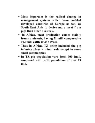  Most important is the radical change in
management systems which have enabled
developed countries of Europe as well as
South East Asia to derive more meat from
pigs than other livestock.
 In Africa, meat production comes mainly
from ruminants, having 21 mill. compared to
192 mill. cattle (FAO 1994).
 Thus in Africa, TZ being included the pig
industry plays a minor role except in some
small communities.
 In TZ pig population vary from 900-1mill.
compared with cattle population of over 19
mill.
 