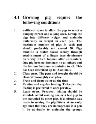 4.1 Growing pig require the
following conditions
1. Sufficient space to allow the pigs to select a
dunging corner and a lying area. Group the
pigs into different weight and maintain
uniformity in weight in each pen. The
maximum number of pigs in each pen
should preferably not exceed 20. Pigs
establish a stable social society through
establishment of a linear type dominance
hierarchy which follows after encounters.
One pig become dominant to all others and
the last one becomes submissive to all. This
has been described up to 18 animals.
2. Clean pens. The pens and troughs should be
cleaned thoroughly everyday.
3. Fresh and clean water all the time
4. Routine and regular feeding. Twice per day
feeding is preferred to once per day.
5. Least stress. Frequent mixing should be
avoided. Avoid moving one or a few pigs to
pen occupied by other pigs. If a mistake was
made in mixing the pigs/litters at an early
age such that they are homogenous in a pen
it be advisable to maintain the groups
 