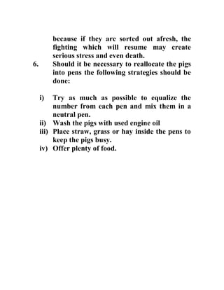 because if they are sorted out afresh, the
fighting which will resume may create
serious stress and even death.
6. Should it be necessary to reallocate the pigs
into pens the following strategies should be
done:
i) Try as much as possible to equalize the
number from each pen and mix them in a
neutral pen.
ii) Wash the pigs with used engine oil
iii) Place straw, grass or hay inside the pens to
keep the pigs busy.
iv) Offer plenty of food.
 