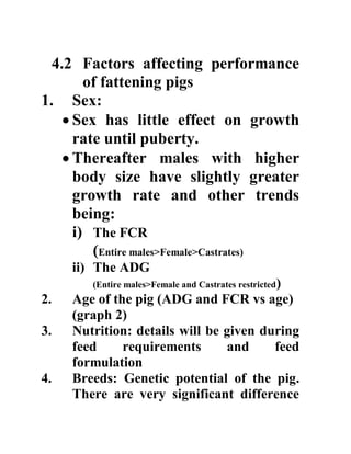 4.2 Factors affecting performance
of fattening pigs
1. Sex:
 Sex has little effect on growth
rate until puberty.
 Thereafter males with higher
body size have slightly greater
growth rate and other trends
being:
i) The FCR
(Entire males>Female>Castrates)
ii) The ADG
(Entire males>Female and Castrates restricted)
2. Age of the pig (ADG and FCR vs age)
(graph 2)
3. Nutrition: details will be given during
feed requirements and feed
formulation
4. Breeds: Genetic potential of the pig.
There are very significant difference
 