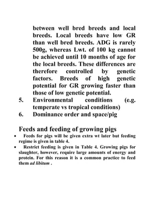 between well bred breeds and local
breeds. Local breeds have low GR
than well bred breeds. ADG is rarely
500g, whereas Lwt. of 100 kg cannot
be achieved until 10 months of age for
the local breeds. These differences are
therefore controlled by genetic
factors. Breeds of high genetic
potential for GR growing faster than
those of low genetic potential.
5. Environmental conditions (e.g.
temperate vs tropical conditions)
6. Dominance order and space/pig
Feeds and feeding of growing pigs
 Feeds for pigs will be given extra wt later but feeding
regime is given in table 4.
 Restrict feeding is given in Table 4. Growing pigs for
slaughter, however, require large amounts of energy and
protein. For this reason it is a common practice to feed
them ad libitum .
 