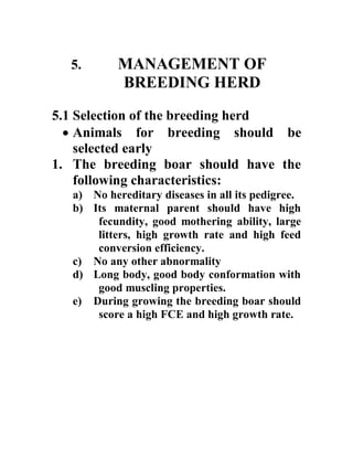 5. MANAGEMENT OF
BREEDING HERD
5.1 Selection of the breeding herd
 Animals for breeding should be
selected early
1. The breeding boar should have the
following characteristics:
a) No hereditary diseases in all its pedigree.
b) Its maternal parent should have high
fecundity, good mothering ability, large
litters, high growth rate and high feed
conversion efficiency.
c) No any other abnormality
d) Long body, good body conformation with
good muscling properties.
e) During growing the breeding boar should
score a high FCE and high growth rate.
 