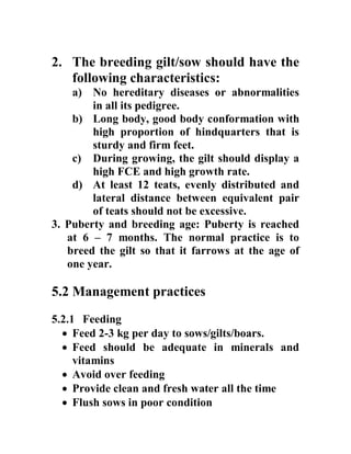 2. The breeding gilt/sow should have the
following characteristics:
a) No hereditary diseases or abnormalities
in all its pedigree.
b) Long body, good body conformation with
high proportion of hindquarters that is
sturdy and firm feet.
c) During growing, the gilt should display a
high FCE and high growth rate.
d) At least 12 teats, evenly distributed and
lateral distance between equivalent pair
of teats should not be excessive.
3. Puberty and breeding age: Puberty is reached
at 6 – 7 months. The normal practice is to
breed the gilt so that it farrows at the age of
one year.
5.2 Management practices
5.2.1 Feeding
 Feed 2-3 kg per day to sows/gilts/boars.
 Feed should be adequate in minerals and
vitamins
 Avoid over feeding
 Provide clean and fresh water all the time
 Flush sows in poor condition
 