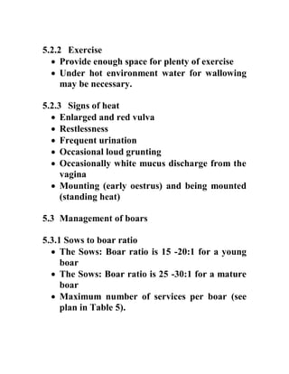 5.2.2 Exercise
 Provide enough space for plenty of exercise
 Under hot environment water for wallowing
may be necessary.
5.2.3 Signs of heat
 Enlarged and red vulva
 Restlessness
 Frequent urination
 Occasional loud grunting
 Occasionally white mucus discharge from the
vagina
 Mounting (early oestrus) and being mounted
(standing heat)
5.3 Management of boars
5.3.1 Sows to boar ratio
 The Sows: Boar ratio is 15 -20:1 for a young
boar
 The Sows: Boar ratio is 25 -30:1 for a mature
boar
 Maximum number of services per boar (see
plan in Table 5).
 