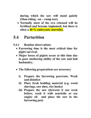 during which the sow will stand quietly
(Man-riding –on – rump test).
 Normally most of the ova released will be
fertilised and become implanted, but there is
often a 40 % embryonic mortality.
5.4 Parturition
5.4.1 Routine observations
 Farrowing time is the most critical time for
piglet survival.
 Major losses of piglets occur at this time due
to poor mothering ability of the sow and bad
husbandry.
 The following preparations are necessary
i) Prepare the farrowing pen/crate. Wash
and disinfect
ii) Place fresh bedding material (e.g. wood
shavings, saw dust, rice husks)
iii) Prepare the sow (deworm it one week
before, wash it with acaricide or use
engine oil and place the sow in the
farrowing pen)
 