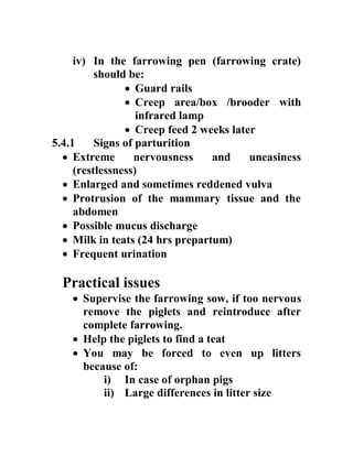 iv) In the farrowing pen (farrowing crate)
should be:
 Guard rails
 Creep area/box /brooder with
infrared lamp
 Creep feed 2 weeks later
5.4.1 Signs of parturition
 Extreme nervousness and uneasiness
(restlessness)
 Enlarged and sometimes reddened vulva
 Protrusion of the mammary tissue and the
abdomen
 Possible mucus discharge
 Milk in teats (24 hrs prepartum)
 Frequent urination
Practical issues
 Supervise the farrowing sow, if too nervous
remove the piglets and reintroduce after
complete farrowing.
 Help the piglets to find a teat
 You may be forced to even up litters
because of:
i) In case of orphan pigs
ii) Large differences in litter size
 