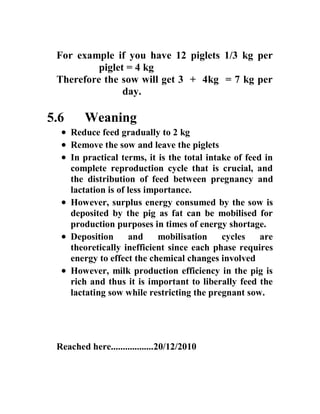 For example if you have 12 piglets 1/3 kg per
piglet = 4 kg
Therefore the sow will get 3 + 4kg = 7 kg per
day.
5.6 Weaning
 Reduce feed gradually to 2 kg
 Remove the sow and leave the piglets
 In practical terms, it is the total intake of feed in
complete reproduction cycle that is crucial, and
the distribution of feed between pregnancy and
lactation is of less importance.
 However, surplus energy consumed by the sow is
deposited by the pig as fat can be mobilised for
production purposes in times of energy shortage.
 Deposition and mobilisation cycles are
theoretically inefficient since each phase requires
energy to effect the chemical changes involved
 However, milk production efficiency in the pig is
rich and thus it is important to liberally feed the
lactating sow while restricting the pregnant sow.
Reached here..................20/12/2010
 