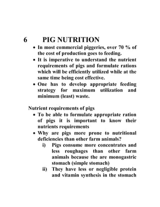 6 PIG NUTRITION
 In most commercial piggeries, over 70 % of
the cost of production goes to feeding.
 It is imperative to understand the nutrient
requirements of pigs and formulate rations
which will be efficiently utilized while at the
same time being cost effective.
 One has to develop appropriate feeding
strategy for maximum utilization and
minimum (least) waste.
Nutrient requirements of pigs
 To be able to formulate appropriate ration
of pigs it is important to know their
nutrients requirements
 Why are pigs more prone to nutritional
deficiencies than other farm animals?
i) Pigs consume more concentrates and
less roughages than other farm
animals because the are monogastric
stomach (simple stomach)
ii) They have less or negligible protein
and vitamin synthesis in the stomach
 