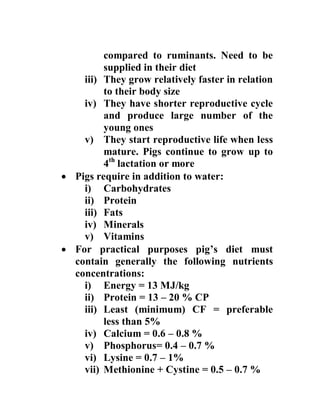 compared to ruminants. Need to be
supplied in their diet
iii) They grow relatively faster in relation
to their body size
iv) They have shorter reproductive cycle
and produce large number of the
young ones
v) They start reproductive life when less
mature. Pigs continue to grow up to
4th
lactation or more
 Pigs require in addition to water:
i) Carbohydrates
ii) Protein
iii) Fats
iv) Minerals
v) Vitamins
 For practical purposes pig’s diet must
contain generally the following nutrients
concentrations:
i) Energy = 13 MJ/kg
ii) Protein = 13 – 20 % CP
iii) Least (minimum) CF = preferable
less than 5%
iv) Calcium = 0.6 – 0.8 %
v) Phosphorus= 0.4 – 0.7 %
vi) Lysine = 0.7 – 1%
vii) Methionine + Cystine = 0.5 – 0.7 %
 