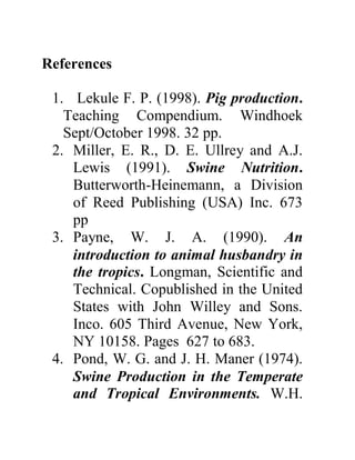 References
1. Lekule F. P. (1998). Pig production.
Teaching Compendium. Windhoek
Sept/October 1998. 32 pp.
2. Miller, E. R., D. E. Ullrey and A.J.
Lewis (1991). Swine Nutrition.
Butterworth-Heinemann, a Division
of Reed Publishing (USA) Inc. 673
pp
3. Payne, W. J. A. (1990). An
introduction to animal husbandry in
the tropics. Longman, Scientific and
Technical. Copublished in the United
States with John Willey and Sons.
Inco. 605 Third Avenue, New York,
NY 10158. Pages 627 to 683.
4. Pond, W. G. and J. H. Maner (1974).
Swine Production in the Temperate
and Tropical Environments. W.H.
 