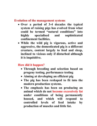 Evolution of the management systems
 Over a period of 3-4 decades the typical
system of raising pigs has evolved from what
could be termed “natural conditions” into
highly specialised and sophisticated
confinement facilities.
 While the wild pig is vigorous, active and
aggressive, the domesticated pig is a different
creature, content largely to feed and sleep,
inclined to vicious only if disturbed although
it is inquisitive.
How did it happen?
 Through breeding and selection based on
progeny testing, performance testing
 Aiming at developing an efficient pig
 The pig has been reshaped to fit into the
modern production systems.
 The emphasis has been on producing an
animal which do not become excessively fat
under conditions of being permanently
housed, and which will respond to
controlled levels of feed intake by
production of muscles and little fat.
 