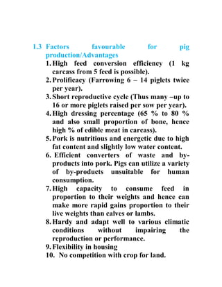 1.3 Factors favourable for pig
production/Advantages
1.High feed conversion efficiency (1 kg
carcass from 5 feed is possible).
2.Prolificacy (Farrowing 6 – 14 piglets twice
per year).
3.Short reproductive cycle (Thus many –up to
16 or more piglets raised per sow per year).
4.High dressing percentage (65 % to 80 %
and also small proportion of bone, hence
high % of edible meat in carcass).
5.Pork is nutritious and energetic due to high
fat content and slightly low water content.
6. Efficient converters of waste and by-
products into pork. Pigs can utilize a variety
of by-products unsuitable for human
consumption.
7.High capacity to consume feed in
proportion to their weights and hence can
make more rapid gains proportion to their
live weights than calves or lambs.
8.Hardy and adapt well to various climatic
conditions without impairing the
reproduction or performance.
9.Flexibility in housing
10. No competition with crop for land.
 