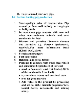 11. Easy to breed your own pigs.
1.4 Factors limiting pig production
1. Shortage/high price of concentrates. Pigs
cannot perform well entirely on roughages
or bulky feeds.
2. In most cases pigs compete with man and
other non-ruminants animals and even
ruminants for food.
3. Diseases and parasites (Zoonotic diseases
and parasites e.g. Porcine cysticercosis,
taeniosis).For more information Read
(Kimbi et al., 2010).
4. Stench and drudgery
5. Fast inbreeding
6. Religious and social taboos
7. Pork has to compete with other meat which
can sometimes be produced at low cost
 need to formulate least cost feeds (>70 %
of the total cost is from food)
 try to reduce labour and overhead costs
 look for good markets
 Add value to the product by processing
and sell to niche markets (supermarkets,
tourist hotels, restaurants and mining
areas).
 