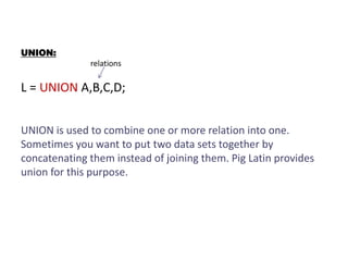 UNION:
relations
L = UNION A,B,C,D;
UNION is used to combine one or more relation into one.
Sometimes you want to put two data sets together by
concatenating them instead of joining them. Pig Latin provides
union for this purpose.
 