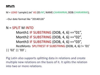 SPLIT:
M = LOAD ‘sample1.txt’ AS (ID:INT, NAME:CAHRARRAY, DOB:CHARARRAY);
--Our date format like “20140126”
N = SPLIT M INTO
Month1 IF SUBSTRING (DOB, 4, 6) ==“01”,
Month2 IF SUBSTRING (DOB, 4, 6) ==“02”,
Month3 IF SUBSTRING (DOB, 4, 6) ==“03”,
RestMonts SPLITREST IF SUBSTRING (DOB, 4, 6) != ‘01’
|| ‘02’ || ‘03’ ;
Pig Latin also supports splitting data in relations and create
multiple new relations on the basis of it. It splits the relation
into two or more relations.
 