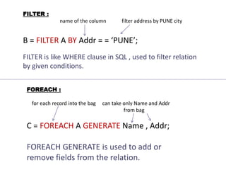 FILTER :
name of the column filter address by PUNE city
B = FILTER A BY Addr = = ‘PUNE’;
FILTER is like WHERE clause in SQL , used to filter relation
by given conditions.
FOREACH :
for each record into the bag can take only Name and Addr
from bag
C = FOREACH A GENERATE Name , Addr;
FOREACH GENERATE is used to add or
remove fields from the relation.
 