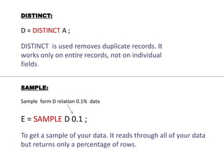 DISTINCT:
D = DISTINCT A ;
DISTINCT is used removes duplicate records. It
works only on entire records, not on individual
fields.
SAMPLE:
Sample form D relation 0.1% data
E = SAMPLE D 0.1 ;
To get a sample of your data. It reads through all of your data
but returns only a percentage of rows.
 